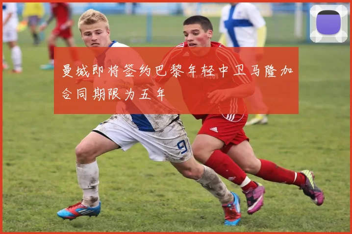 曼城即将签约巴黎年轻中卫马隆加合同期限为五年