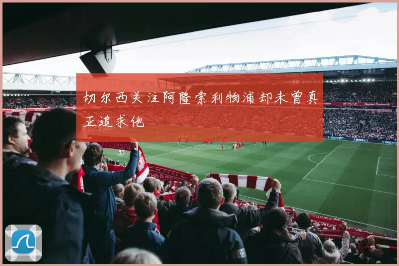 切尔西关注阿隆索利物浦却未曾真正追求他
