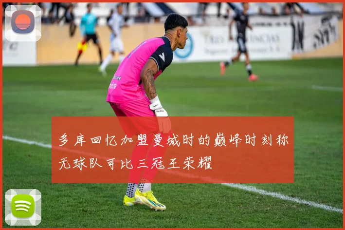 多库回忆加盟曼城时的巅峰时刻称无球队可比三冠王荣耀