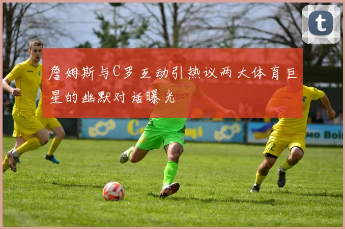 詹姆斯与C罗互动引热议两大体育巨星的幽默对话曝光
