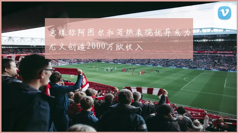 意媒称阿图尔和若热表现优异或为尤文创造2000万欧收入