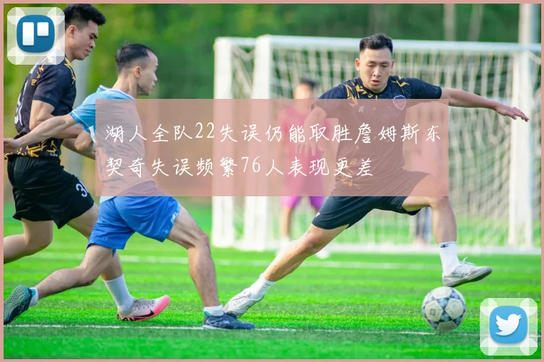 湖人全队22失误仍能取胜詹姆斯东契奇失误频繁76人表现更差