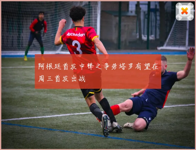 阿根廷首发中锋之争劳塔罗有望在周三首发出战