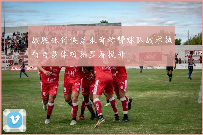 战胜独行侠后米奇称赞球队战术执行与身体对抗显著提升