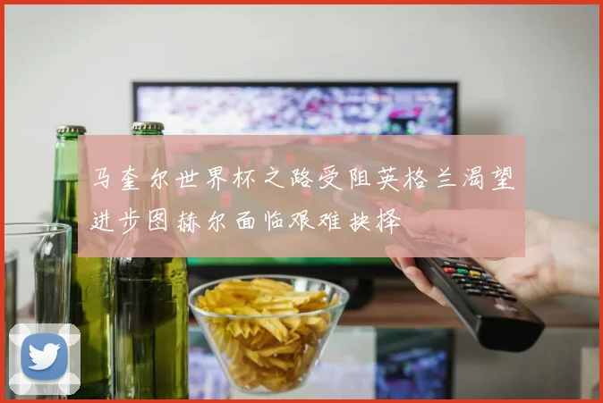 马奎尔世界杯之路受阻英格兰渴望进步图赫尔面临艰难抉择