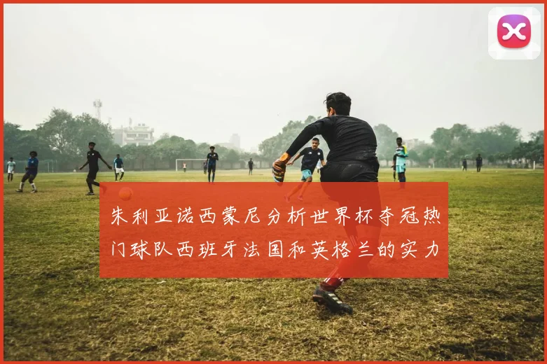 朱利亚诺西蒙尼分析世界杯夺冠热门球队西班牙法国和英格兰的实力与前景
