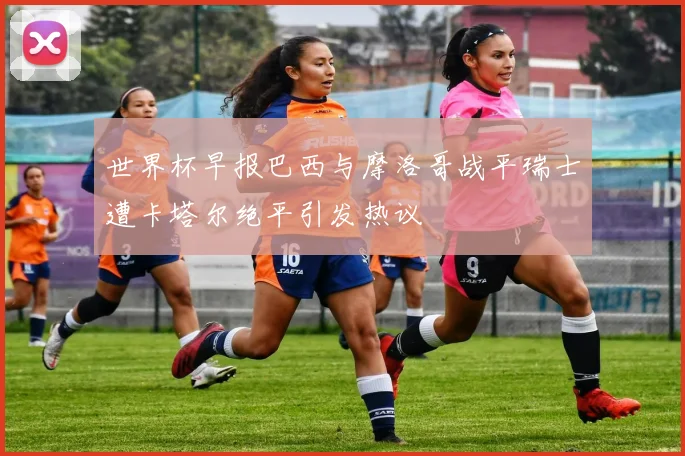 世界杯早报巴西与摩洛哥战平瑞士遭卡塔尔绝平引发热议