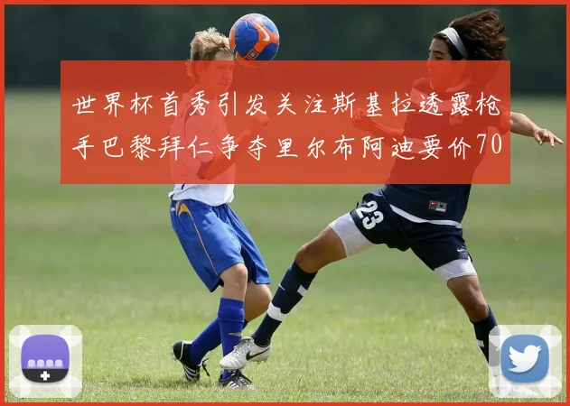 世界杯首秀引发关注斯基拉透露枪手巴黎拜仁争夺里尔布阿迪要价7000万欧