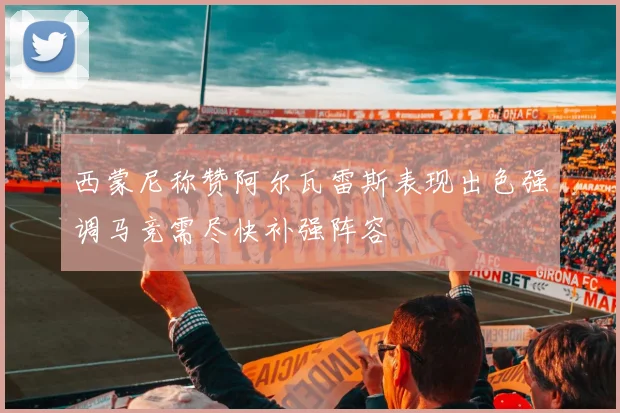 西蒙尼称赞阿尔瓦雷斯表现出色强调马竞需尽快补强阵容