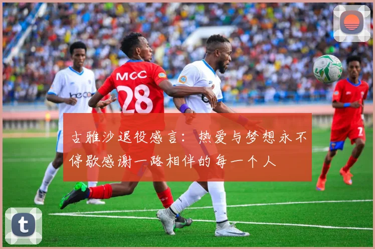 古雅沙退役感言：热爱与梦想永不停歇感谢一路相伴的每一个人