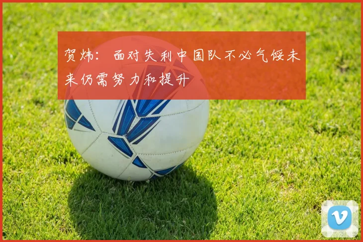 贺炜：面对失利中国队不必气馁未来仍需努力和提升
