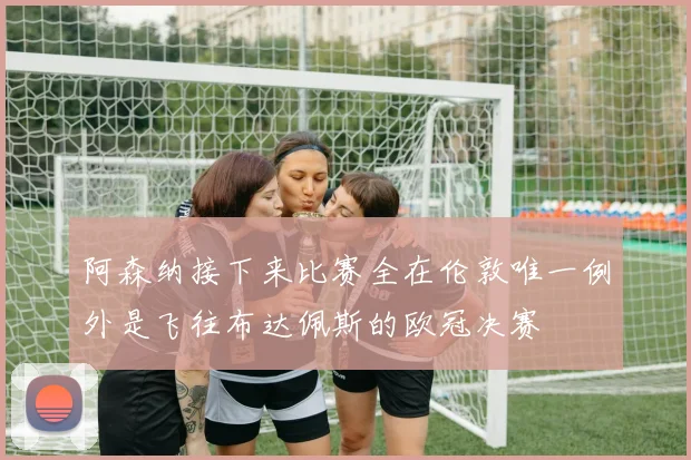 阿森纳接下来比赛全在伦敦唯一例外是飞往布达佩斯的欧冠决赛
