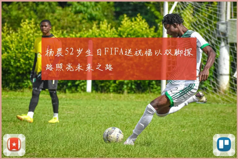 杨晨52岁生日FIFA送祝福以双脚探路照亮未来之路