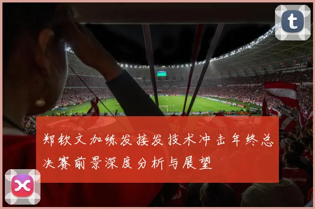 郑钦文加练发接发技术冲击年终总决赛前景深度分析与展望