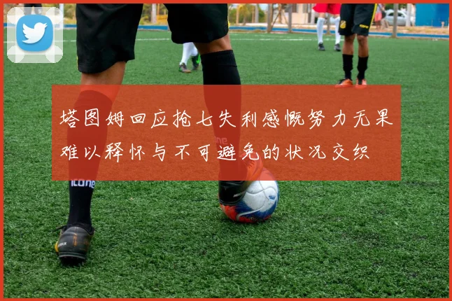 塔图姆回应抢七失利感慨努力无果难以释怀与不可避免的状况交织