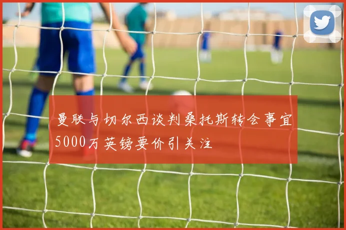 曼联与切尔西谈判桑托斯转会事宜5000万英镑要价引关注