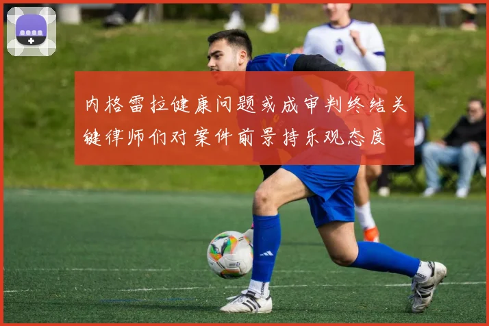 内格雷拉健康问题或成审判终结关键律师们对案件前景持乐观态度