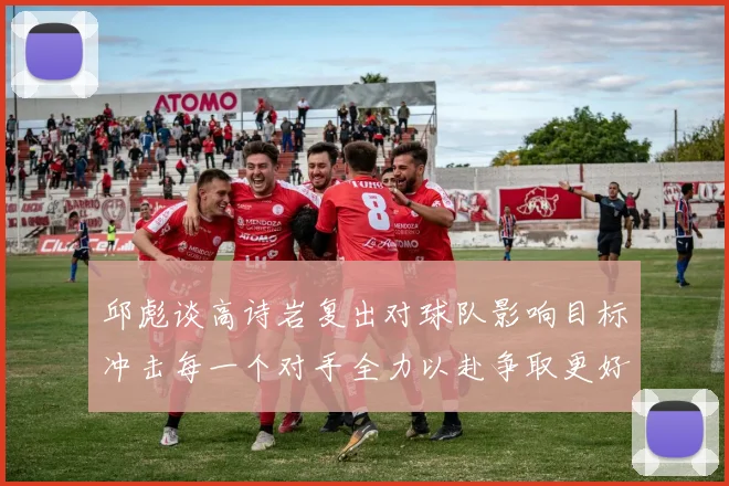 邱彪谈高诗岩复出对球队影响目标冲击每一个对手全力以赴争取更好成绩