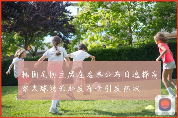 韩国足协主席在名单公布日选择高尔夫球场而非发布会引发热议