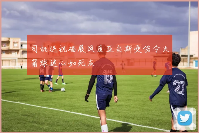 司机送祝福展风度亚当斯受伤令火箭球迷心如死灰