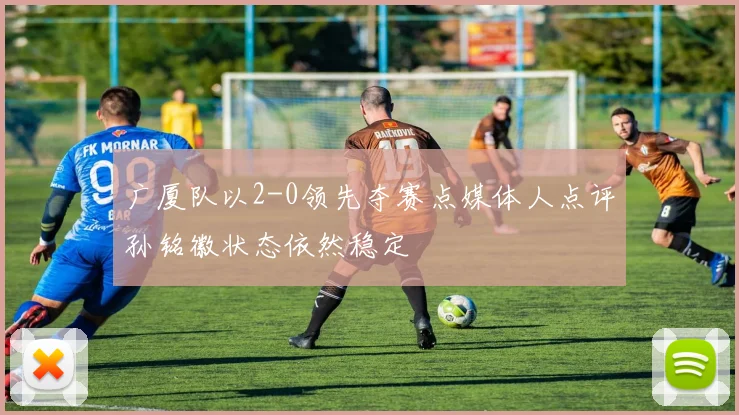 广厦队以2-0领先夺赛点媒体人点评孙铭徽状态依然稳定