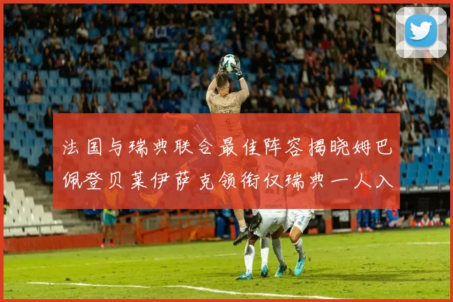 法国与瑞典联合最佳阵容揭晓姆巴佩登贝莱伊萨克领衔仅瑞典一人入选