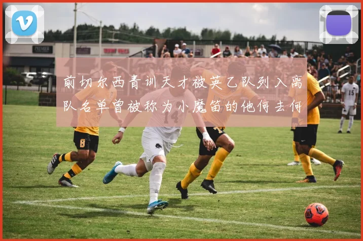 前切尔西青训天才被英乙队列入离队名单曾被称为小魔笛的他何去何从