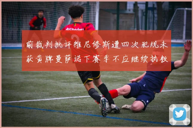 前裁判批评维尼修斯遭四次犯规未获黄牌曼萨诺下赛季不应继续执教西甲