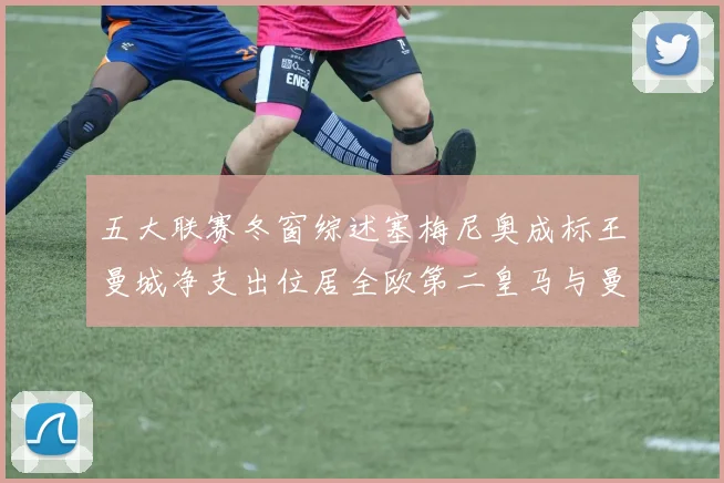 五大联赛冬窗综述塞梅尼奥成标王曼城净支出位居全欧第二皇马与曼联均未投入