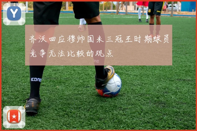 齐沃回应穆帅国米三冠王时期球员竞争无法比较的观点