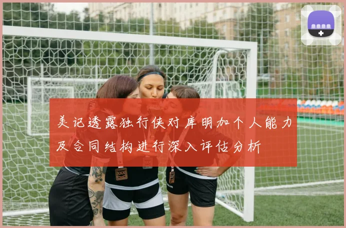 美记透露独行侠对库明加个人能力及合同结构进行深入评估分析