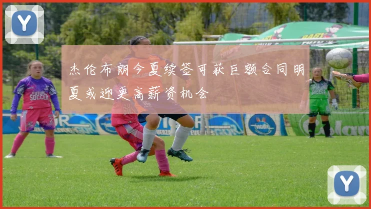 杰伦布朗今夏续签可获巨额合同明夏或迎更高薪资机会