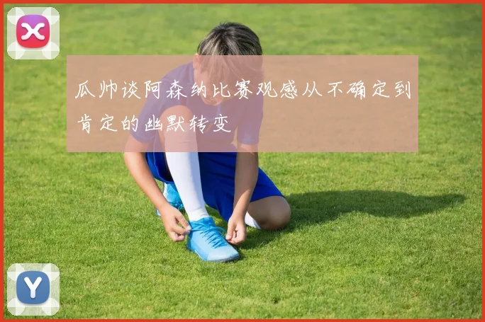 瓜帅谈阿森纳比赛观感从不确定到肯定的幽默转变
