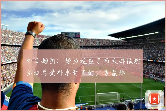 今日趣图：努力适应了两天却依然无法忍受补水时间的广告轰炸