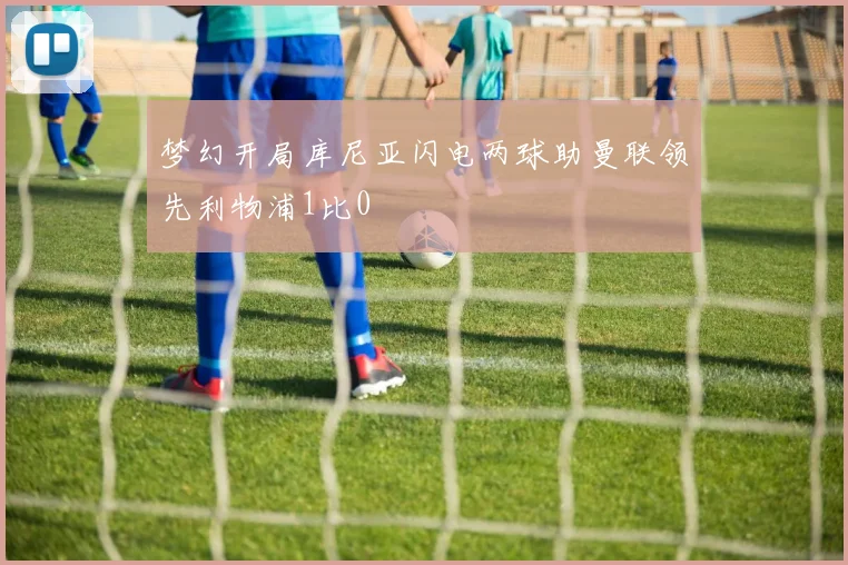 梦幻开局库尼亚闪电两球助曼联领先利物浦1比0