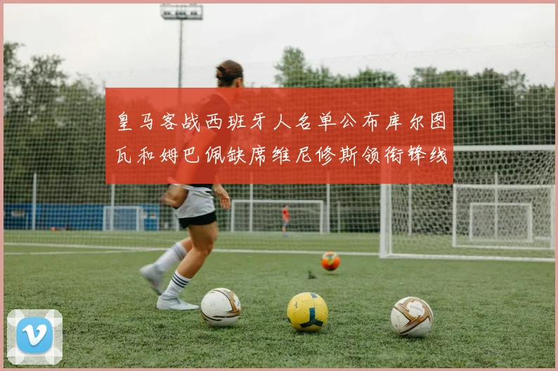 皇马客战西班牙人名单公布库尔图瓦和姆巴佩缺席维尼修斯领衔锋线阵容