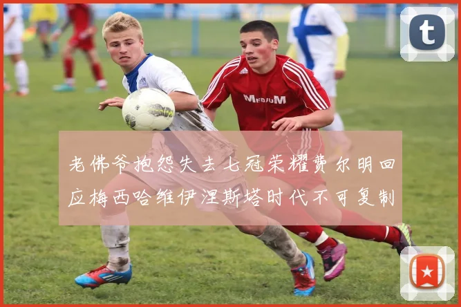 老佛爷抱怨失去七冠荣耀费尔明回应梅西哈维伊涅斯塔时代不可复制